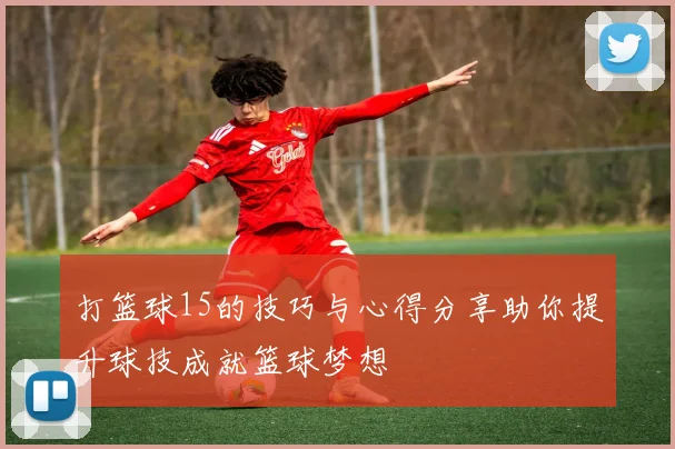 打篮球15的技巧与心得分享助你提升球技成就篮球梦想