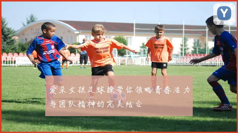 爱朵女孩足球操带你领略青春活力与团队精神的完美结合