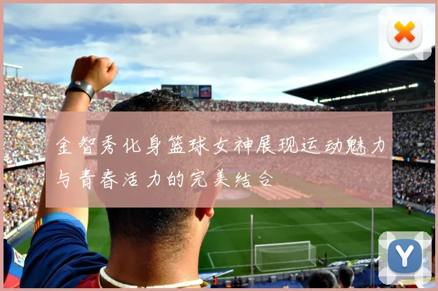 金智秀化身篮球女神展现运动魅力与青春活力的完美结合