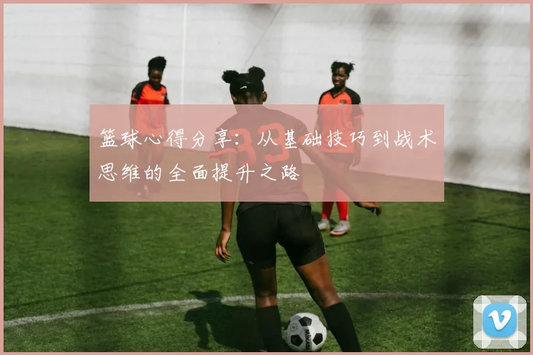 篮球心得分享：从基础技巧到战术思维的全面提升之路