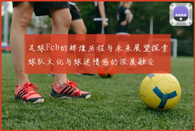 足球Fcb的辉煌历程与未来展望探索球队文化与球迷情感的深度融合