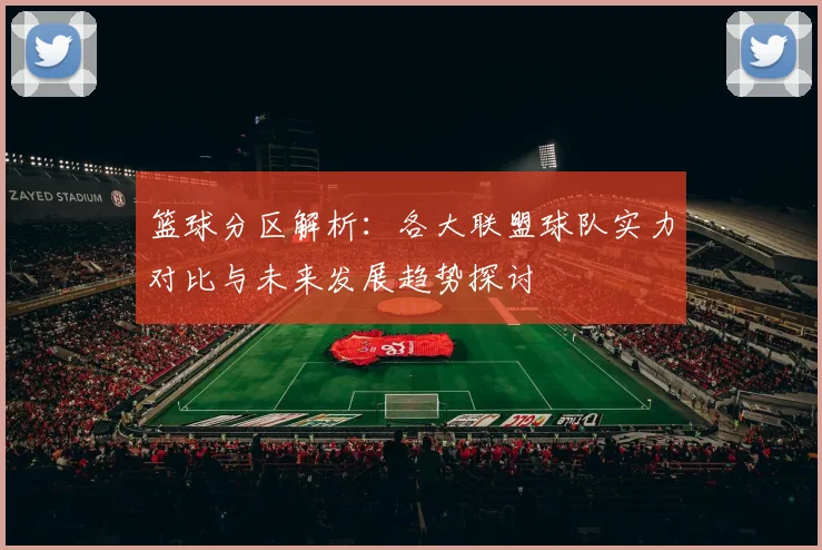 篮球分区解析：各大联盟球队实力对比与未来发展趋势探讨