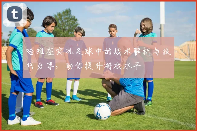 哈维在实况足球中的战术解析与技巧分享，助你提升游戏水平