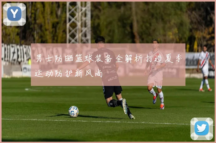 男士防晒篮球装备全解析打造夏季运动防护新风尚