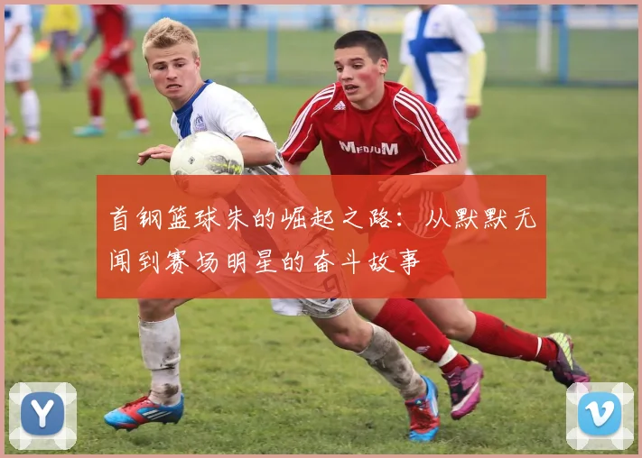 首钢篮球朱的崛起之路：从默默无闻到赛场明星的奋斗故事
