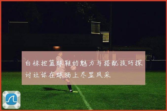 白袜控篮球鞋的魅力与搭配技巧探讨让你在球场上尽显风采