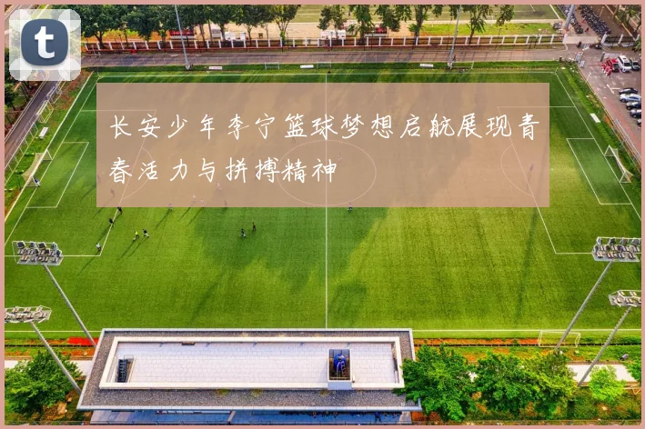长安少年李宁篮球梦想启航展现青春活力与拼搏精神