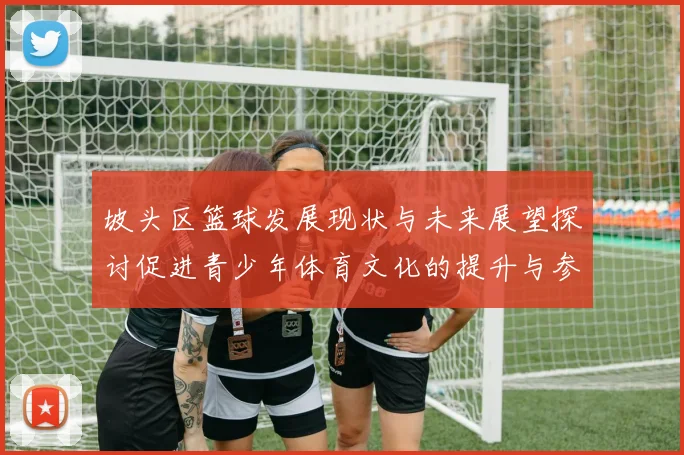 坡头区篮球发展现状与未来展望探讨促进青少年体育文化的提升与参与